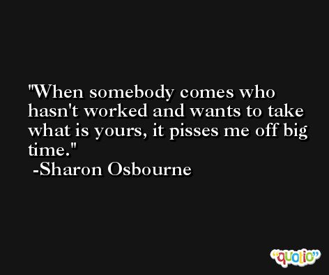 When somebody comes who hasn't worked and wants to take what is yours, it pisses me off big time. -Sharon Osbourne