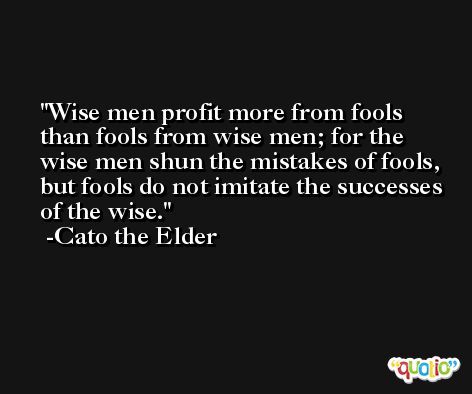 Wise men profit more from fools than fools from wise men; for the wise men shun the mistakes of fools, but fools do not imitate the successes of the wise. -Cato the Elder