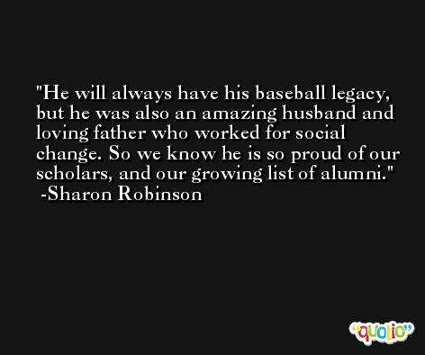 He will always have his baseball legacy, but he was also an amazing husband and loving father who worked for social change. So we know he is so proud of our scholars, and our growing list of alumni. -Sharon Robinson
