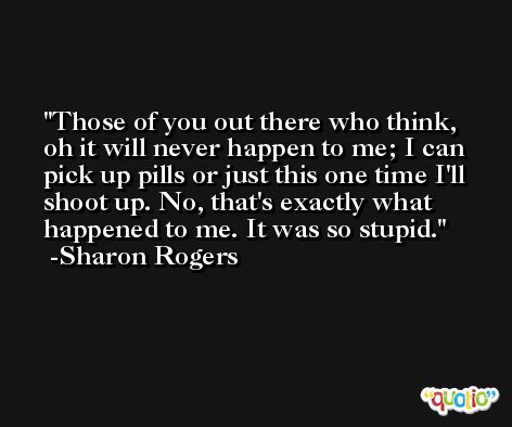Those of you out there who think, oh it will never happen to me; I can pick up pills or just this one time I'll shoot up. No, that's exactly what happened to me. It was so stupid. -Sharon Rogers