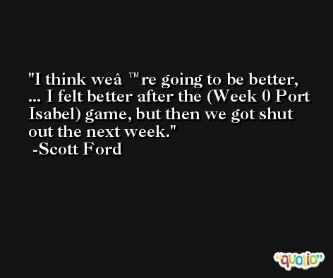 I think weâ€™re going to be better, ... I felt better after the (Week 0 Port Isabel) game, but then we got shut out the next week. -Scott Ford