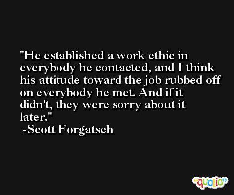He established a work ethic in everybody he contacted, and I think his attitude toward the job rubbed off on everybody he met. And if it didn't, they were sorry about it later. -Scott Forgatsch