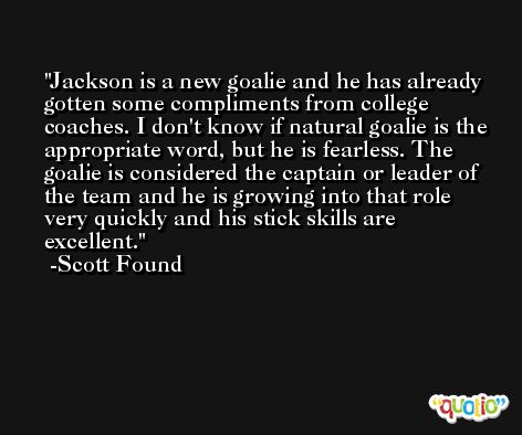 Jackson is a new goalie and he has already gotten some compliments from college coaches. I don't know if natural goalie is the appropriate word, but he is fearless. The goalie is considered the captain or leader of the team and he is growing into that role very quickly and his stick skills are excellent. -Scott Found
