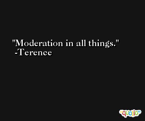 Moderation in all things. -Terence