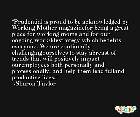 Prudential is proud to be acknowledged by Working Mother magazinefor being a great place for working moms and for our ongoing work/lifestrategy which benefits everyone. We are continually challengingourselves to stay abreast of trends that will positively impact ouremployees both personally and professionally, and help them lead fulland productive lives. -Sharon Taylor