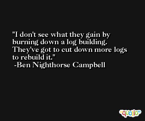 I don't see what they gain by burning down a log building. They've got to cut down more logs to rebuild it. -Ben Nighthorse Campbell
