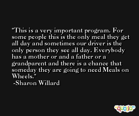 This is a very important program. For some people this is the only meal they get all day and sometimes our driver is the only person they see all day. Everybody has a mother or and a father or a grandparent and there is a chance that someday they are going to need Meals on Wheels. -Sharon Willard
