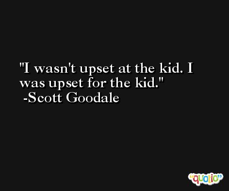 I wasn't upset at the kid. I was upset for the kid. -Scott Goodale
