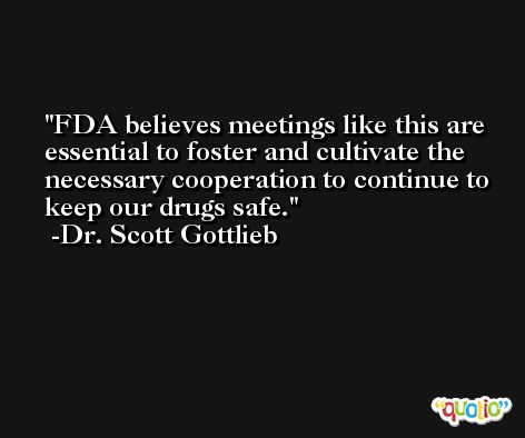 FDA believes meetings like this are essential to foster and cultivate the necessary cooperation to continue to keep our drugs safe. -Dr. Scott Gottlieb