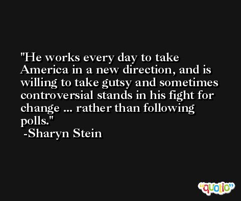 He works every day to take America in a new direction, and is willing to take gutsy and sometimes controversial stands in his fight for change ... rather than following polls. -Sharyn Stein