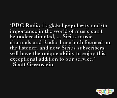 BBC Radio 1's global popularity and its importance in the world of music can't be underestimated, ... Sirius music channels and Radio 1 are both focused on the listener, and now Sirius subscribers will have the unique ability to enjoy this exceptional addition to our service. -Scott Greenstein