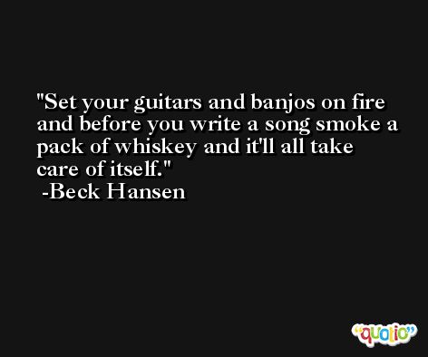 Set your guitars and banjos on fire and before you write a song smoke a pack of whiskey and it'll all take care of itself. -Beck Hansen