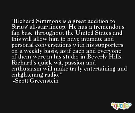 Richard Simmons is a great addition to Sirius' all-star lineup. He has a tremendous fan base throughout the United States and this will allow him to have intimate and personal conversations with his supporters on a weekly basis, as if each and everyone of them were in his studio in Beverly Hills. Richard's quick wit, passion and enthusiasm will make truly entertaining and enlightening radio. -Scott Greenstein