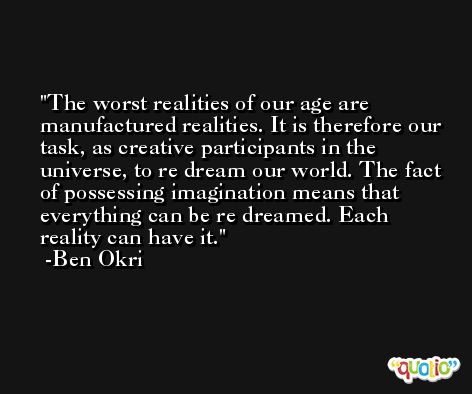 The worst realities of our age are manufactured realities. It is therefore our task, as creative participants in the universe, to re dream our world. The fact of possessing imagination means that everything can be re dreamed. Each reality can have it. -Ben Okri