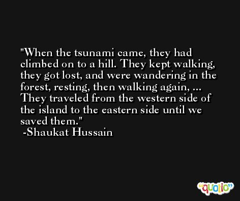 When the tsunami came, they had climbed on to a hill. They kept walking, they got lost, and were wandering in the forest, resting, then walking again, ... They traveled from the western side of the island to the eastern side until we saved them. -Shaukat Hussain