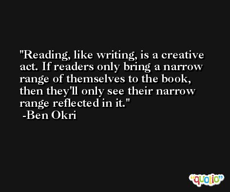 Reading, like writing, is a creative act. If readers only bring a narrow range of themselves to the book, then they'll only see their narrow range reflected in it. -Ben Okri