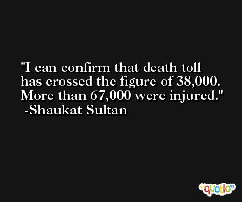 I can confirm that death toll has crossed the figure of 38,000. More than 67,000 were injured. -Shaukat Sultan