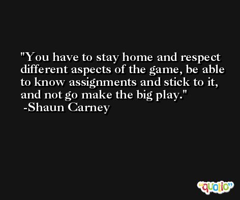 You have to stay home and respect different aspects of the game, be able to know assignments and stick to it, and not go make the big play. -Shaun Carney