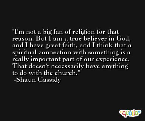 I'm not a big fan of religion for that reason. But I am a true believer in God, and I have great faith, and I think that a spiritual connection with something is a really important part of our experience. That doesn't necessarily have anything to do with the church. -Shaun Cassidy