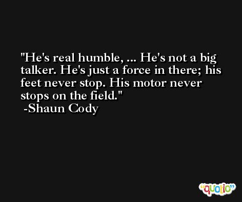 He's real humble, ... He's not a big talker. He's just a force in there; his feet never stop. His motor never stops on the field. -Shaun Cody