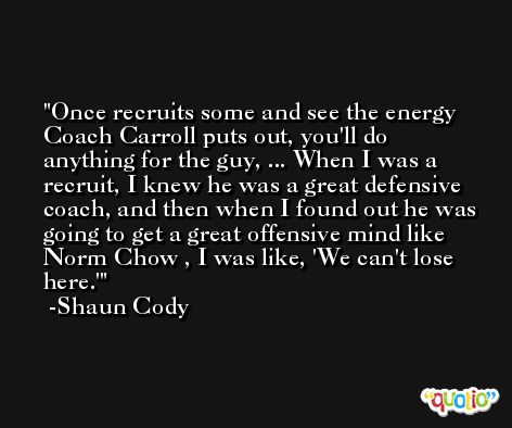 Once recruits some and see the energy Coach Carroll puts out, you'll do anything for the guy, ... When I was a recruit, I knew he was a great defensive coach, and then when I found out he was going to get a great offensive mind like Norm Chow , I was like, 'We can't lose here.' -Shaun Cody