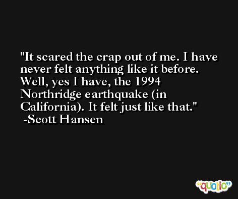 It scared the crap out of me. I have never felt anything like it before. Well, yes I have, the 1994 Northridge earthquake (in California). It felt just like that. -Scott Hansen