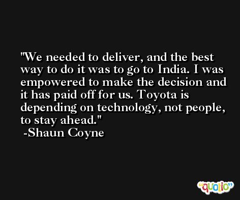 We needed to deliver, and the best way to do it was to go to India. I was empowered to make the decision and it has paid off for us. Toyota is depending on technology, not people, to stay ahead. -Shaun Coyne