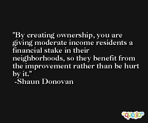 By creating ownership, you are giving moderate income residents a financial stake in their neighborhoods, so they benefit from the improvement rather than be hurt by it. -Shaun Donovan