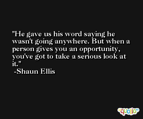 He gave us his word saying he wasn't going anywhere. But when a person gives you an opportunity, you've got to take a serious look at it. -Shaun Ellis