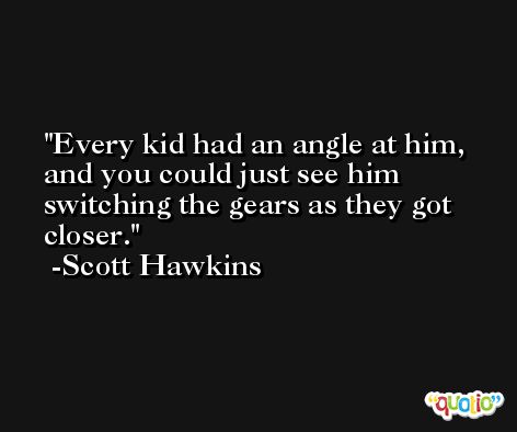 Every kid had an angle at him, and you could just see him switching the gears as they got closer. -Scott Hawkins