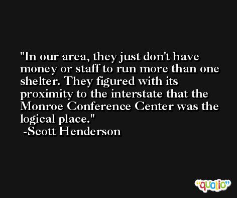 In our area, they just don't have money or staff to run more than one shelter. They figured with its proximity to the interstate that the Monroe Conference Center was the logical place. -Scott Henderson