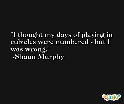 I thought my days of playing in cubicles were numbered - but I was wrong. -Shaun Murphy