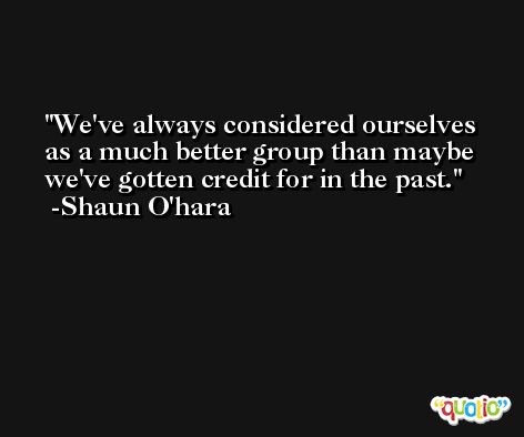 We've always considered ourselves as a much better group than maybe we've gotten credit for in the past. -Shaun O'hara