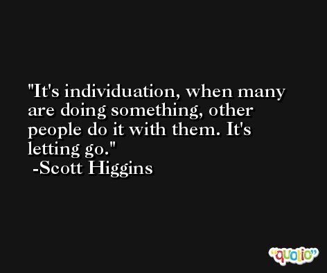 It's individuation, when many are doing something, other people do it with them. It's letting go. -Scott Higgins