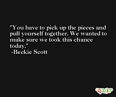 You have to pick up the pieces and pull yourself together. We wanted to make sure we took this chance today. -Beckie Scott