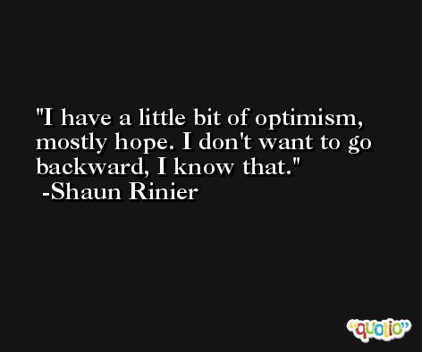 I have a little bit of optimism, mostly hope. I don't want to go backward, I know that. -Shaun Rinier
