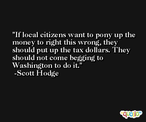 If local citizens want to pony up the money to right this wrong, they should put up the tax dollars. They should not come begging to Washington to do it. -Scott Hodge