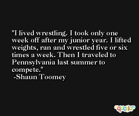 I lived wrestling. I took only one week off after my junior year. I lifted weights, ran and wrestled five or six times a week. Then I traveled to Pennsylvania last summer to compete. -Shaun Toomey