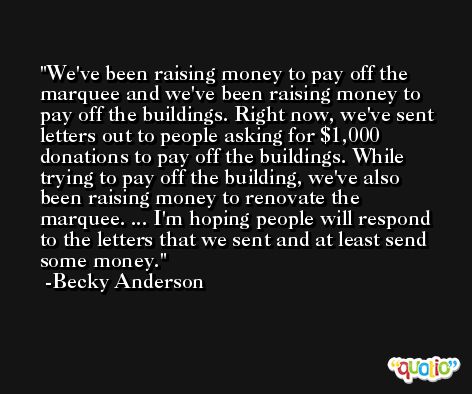 We've been raising money to pay off the marquee and we've been raising money to pay off the buildings. Right now, we've sent letters out to people asking for $1,000 donations to pay off the buildings. While trying to pay off the building, we've also been raising money to renovate the marquee. ... I'm hoping people will respond to the letters that we sent and at least send some money. -Becky Anderson