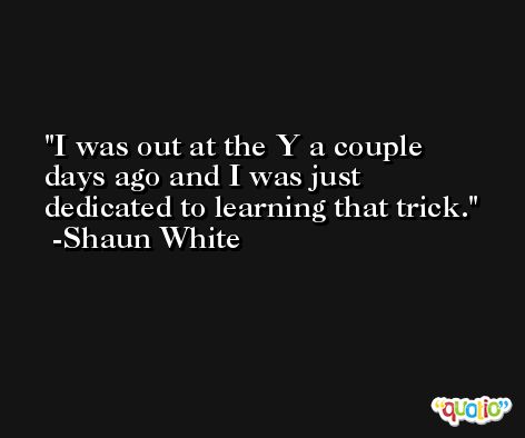 I was out at the Y a couple days ago and I was just dedicated to learning that trick. -Shaun White