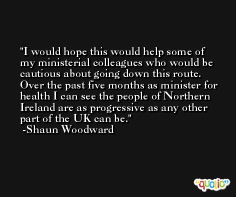 I would hope this would help some of my ministerial colleagues who would be cautious about going down this route. Over the past five months as minister for health I can see the people of Northern Ireland are as progressive as any other part of the UK can be. -Shaun Woodward