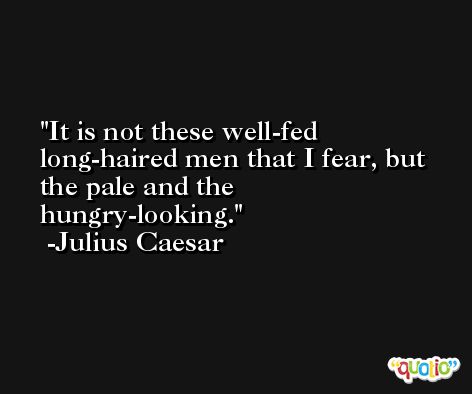 It is not these well-fed long-haired men that I fear, but the pale and the hungry-looking. -Julius Caesar