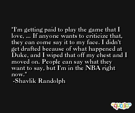 I'm getting paid to play the game that I love, ... If anyone wants to criticize that, they can come say it to my face. I didn't get drafted because of what happened at Duke, and I wiped that off my chest and I moved on. People can say what they want to say, but I'm in the NBA right now. -Shavlik Randolph