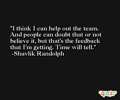 I think I can help out the team. And people can doubt that or not believe it, but that's the feedback that I'm getting. Time will tell. -Shavlik Randolph