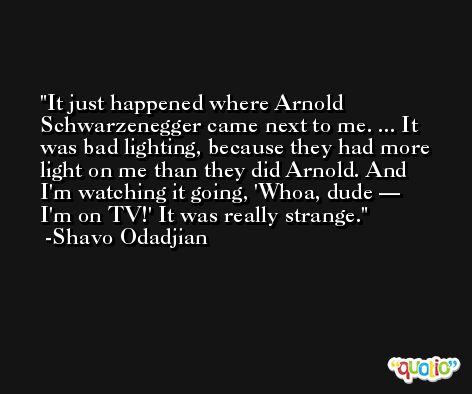 It just happened where Arnold Schwarzenegger came next to me. ... It was bad lighting, because they had more light on me than they did Arnold. And I'm watching it going, 'Whoa, dude — I'm on TV!' It was really strange. -Shavo Odadjian