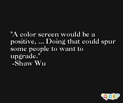 A color screen would be a positive, ... Doing that could spur some people to want to upgrade. -Shaw Wu
