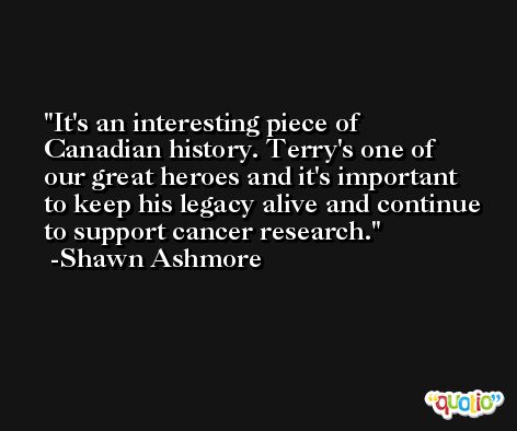 It's an interesting piece of Canadian history. Terry's one of our great heroes and it's important to keep his legacy alive and continue to support cancer research. -Shawn Ashmore