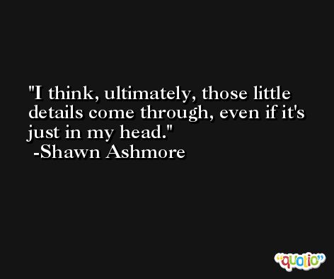 I think, ultimately, those little details come through, even if it's just in my head. -Shawn Ashmore