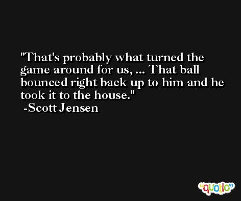 That's probably what turned the game around for us, ... That ball bounced right back up to him and he took it to the house. -Scott Jensen