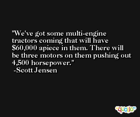 We've got some multi-engine tractors coming that will have $60,000 apiece in them. There will be three motors on them pushing out 4,500 horsepower. -Scott Jensen